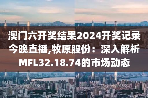澳门六开奖结果2024开奖记录今晚直播,牧原股份：深入解析MFL32.18.74的市场动态