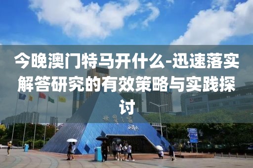 今晚澳门特马开什么-迅速落实解答研究的有效策略与实践探讨