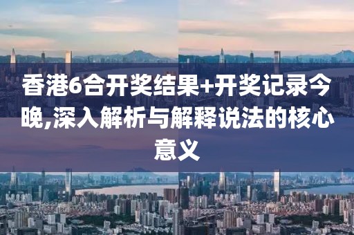 香港6合开奖结果+开奖记录今晚,深入解析与解释说法的核心意义