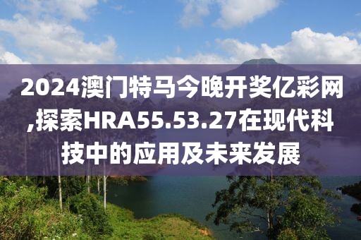 2024澳门特马今晚开奖亿彩网,探索HRA55.53.27在现代科技中的应用及未来发展