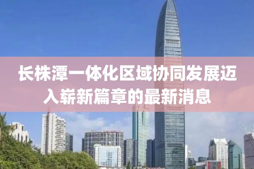 长株潭一体化区域协同发展迈入崭新篇章的最新消息
