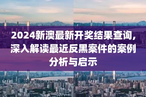 2024新澳最新开奖结果查询,深入解读最近反黑案件的案例分析与启示