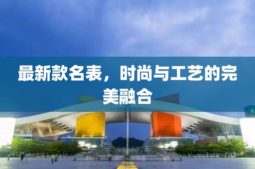 最新款名表，时尚与工艺的完美融合