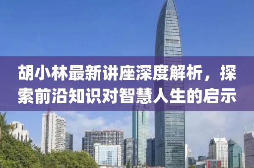 胡小林最新讲座深度解析，探索前沿知识对智慧人生的启示