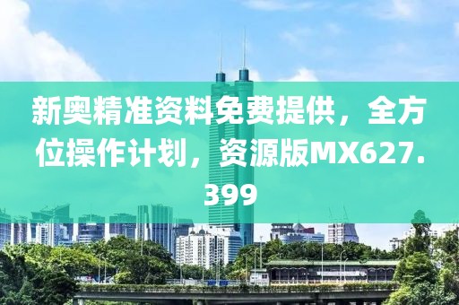 新奥精准资料免费提供，全方位操作计划，资源版MX627.399