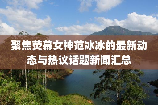 聚焦荧幕女神范冰冰的最新动态与热议话题新闻汇总