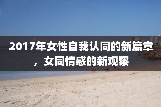 2017年女性自我认同的新篇章，女同情感的新观察