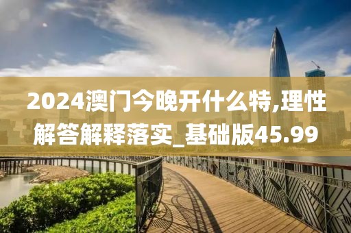 2024澳门今晚开什么特,理性解答解释落实_基础版45.99