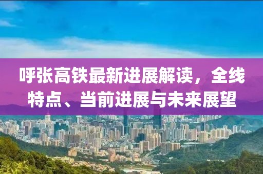 呼张高铁最新进展解读，全线特点、当前进展与未来展望