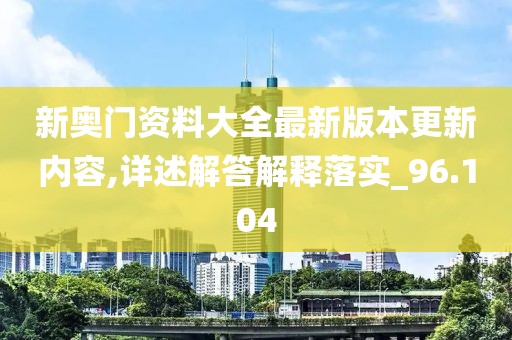 新奥门资料大全最新版本更新内容,详述解答解释落实_96.104