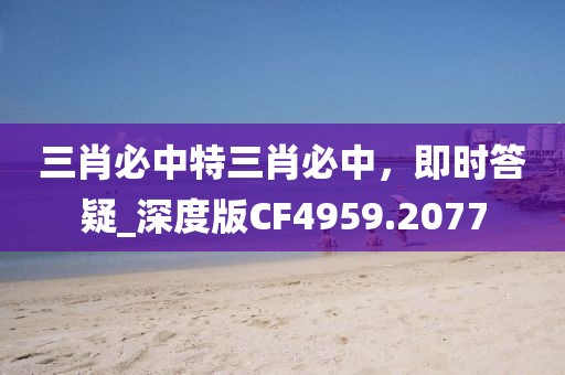 三肖必中特三肖必中，即时答疑_深度版CF4959.2077