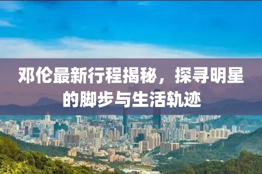 邓伦最新行程揭秘，探寻明星的脚步与生活轨迹