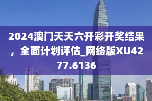 2024澳门天天六开彩开奖结果，全面计划评估_网络版XU4277.6136