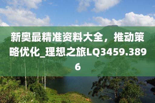 新奥最精准资料大全，推动策略优化_理想之旅LQ3459.3896