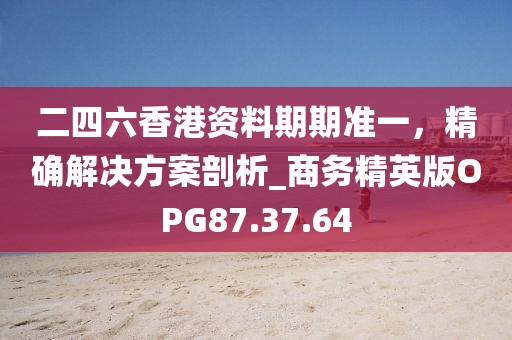 二四六香港资料期期准一，精确解决方案剖析_商务精英版OPG87.37.64