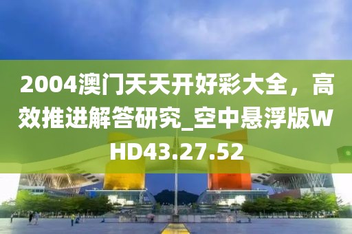 2004澳门天天开好彩大全，高效推进解答研究_空中悬浮版WHD43.27.52