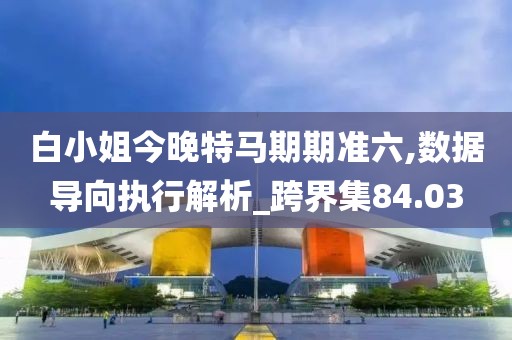 白小姐今晚特马期期准六,数据导向执行解析_跨界集84.03