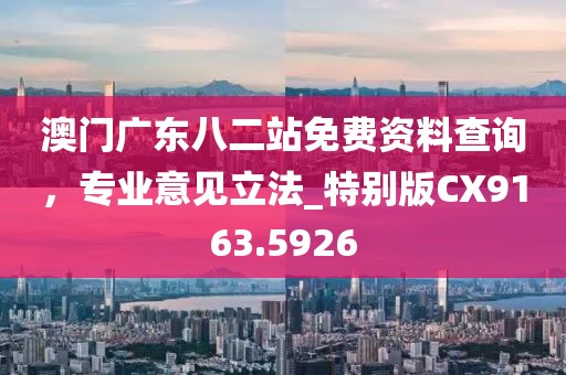 澳门广东八二站免费资料查询，专业意见立法_特别版CX9163.5926