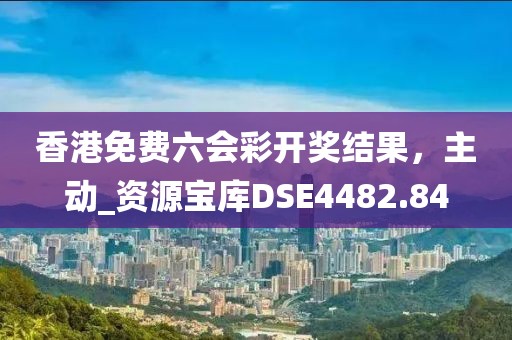 香港免费六会彩开奖结果，主动_资源宝库DSE4482.84