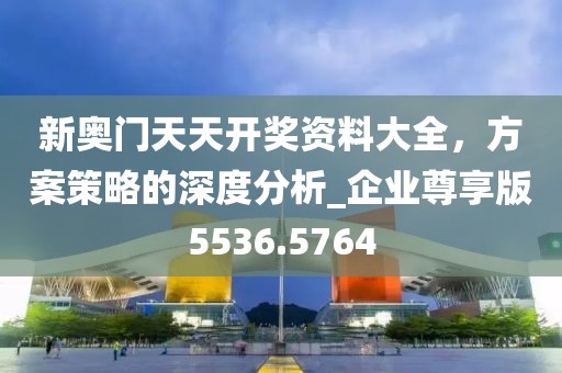 新奥门天天开奖资料大全，方案策略的深度分析_企业尊享版5536.5764