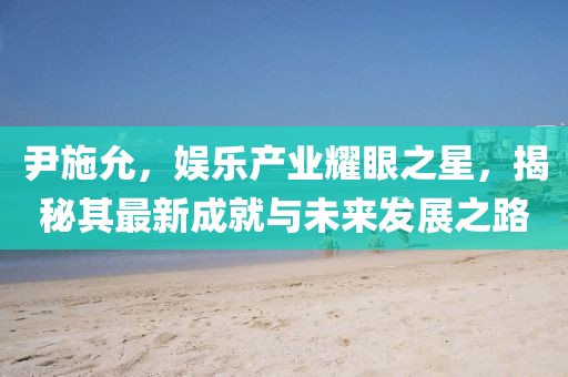 尹施允，娱乐产业耀眼之星，揭秘其最新成就与未来发展之路