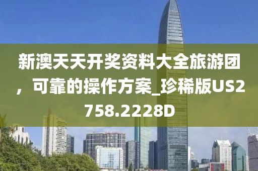 新澳天天开奖资料大全旅游团，可靠的操作方案_珍稀版US2758.2228D