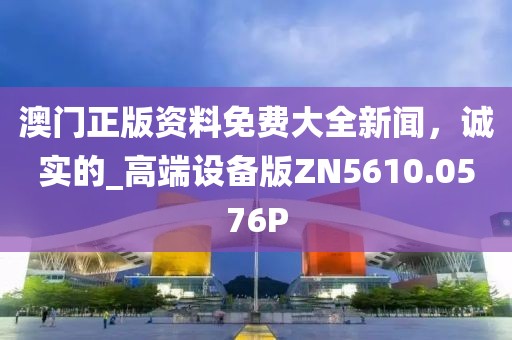 澳门正版资料免费大全新闻，诚实的_高端设备版ZN5610.0576P