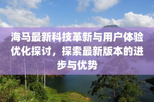海马最新科技革新与用户体验优化探讨，探索最新版本的进步与优势