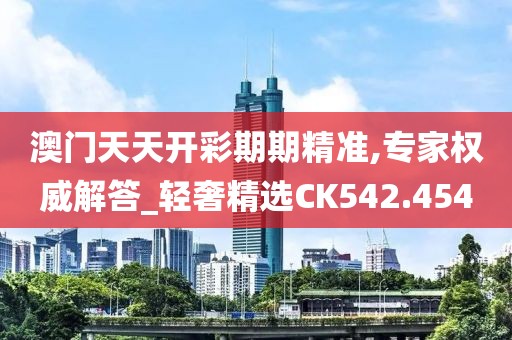 澳门天天开彩期期精准,专家权威解答_轻奢精选CK542.454