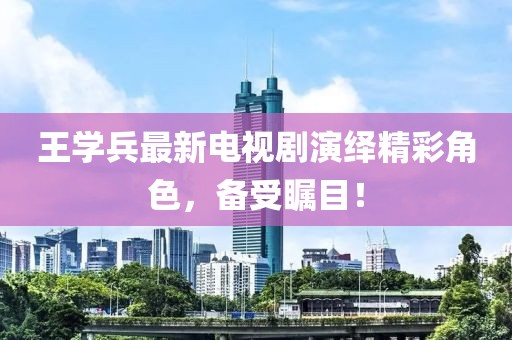 王学兵最新电视剧演绎精彩角色，备受瞩目！