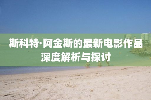 斯科特·阿金斯的最新电影作品深度解析与探讨