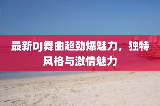 最新DJ舞曲超劲爆魅力，独特风格与激情魅力