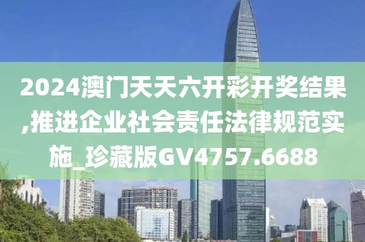 2024澳门天天六开彩开奖结果,推进企业社会责任法律规范实施_珍藏版GV4757.6688