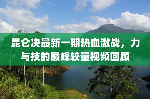 昆仑决最新一期热血激战，力与技的巅峰较量视频回顾