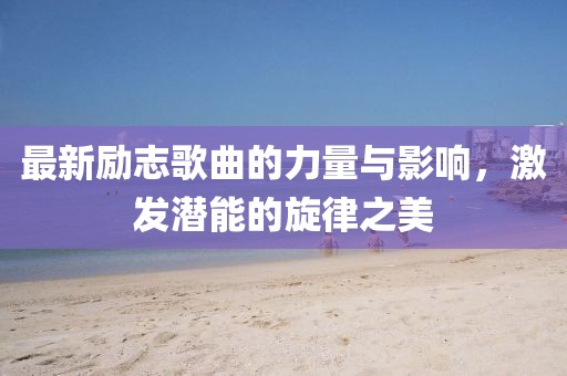 最新励志歌曲的力量与影响，激发潜能的旋律之美