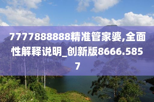 7777888888精准管家婆,全面性解释说明_创新版8666.5857