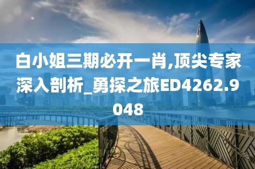 白小姐三期必开一肖,顶尖专家深入剖析_勇探之旅ED4262.9048