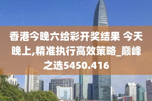 香港今晚六给彩开奖结果 今天晚上,精准执行高效策略_巅峰之选5450.416