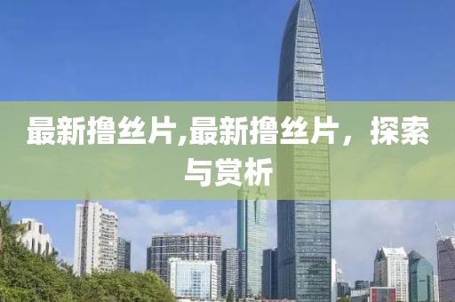 最新撸丝片,最新撸丝片，探索与赏析