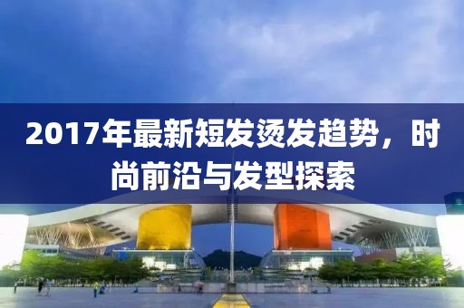 2017年最新短发烫发趋势，时尚前沿与发型探索