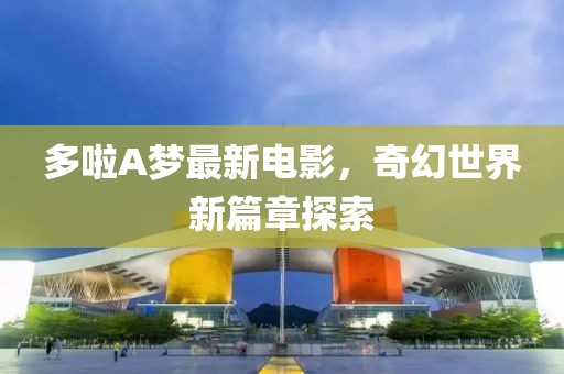 多啦A梦最新电影，奇幻世界新篇章探索