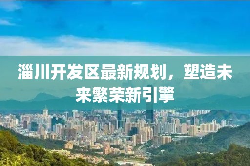 淄川开发区最新规划，塑造未来繁荣新引擎