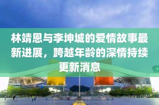 林靖恩与李坤城的爱情故事最新进展，跨越年龄的深情持续更新消息