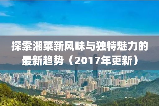 探索湘菜新风味与独特魅力的最新趋势（2017年更新）