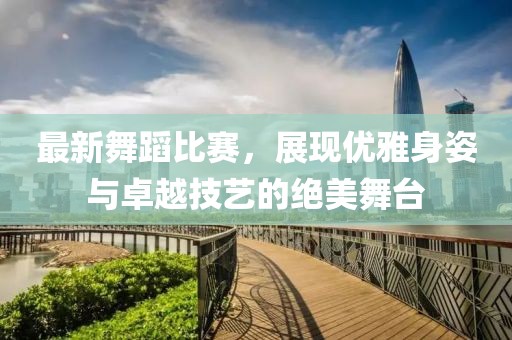 最新舞蹈比赛，展现优雅身姿与卓越技艺的绝美舞台