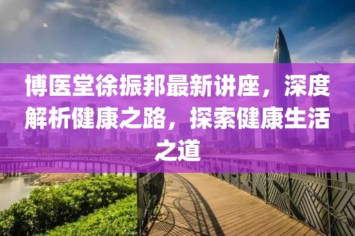 博医堂徐振邦最新讲座，深度解析健康之路，探索健康生活之道