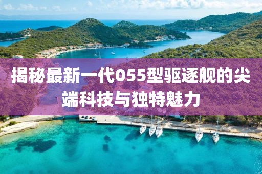 揭秘最新一代055型驱逐舰的尖端科技与独特魅力