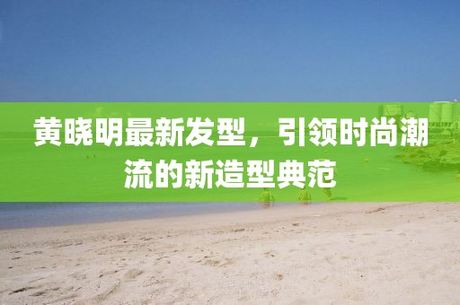黄晓明最新发型，引领时尚潮流的新造型典范