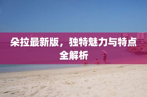 朵拉最新版，独特魅力与特点全解析