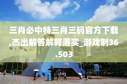 三肖必中特三肖三码官方下载,杰出解答解释落实_游戏制36.503